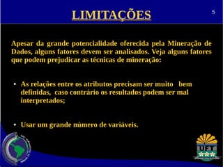 LIMITAÇÕES 
Apesar da grande potencialidade oferecida pela Mineração de 
Dados, alguns fatores devem ser analisados. Veja alguns fatores 
que podem prejudicar as técnicas de mineração: 
● As relações entre os atributos precisam ser muito bem 
definidas, caso contrário os resultados podem ser mal 
interpretados; 
● Usar um grande número de variáveis. 
5 
 