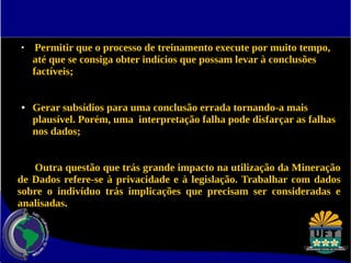 ● Permitir que o processo de treinamento execute por muito tempo, 
até que se consiga obter indícios que possam levar à conclusões 
factíveis; 
● Gerar subsídios para uma conclusão errada tornando-a mais 
plausível. Porém, uma interpretação falha pode disfarçar as falhas 
nos dados; 
Outra questão que trás grande impacto na utilização da Mineração 
de Dados refere-se à privacidade e à legislação. Trabalhar com dados 
sobre o indivíduo trás implicações que precisam ser consideradas e 
analisadas. 
 