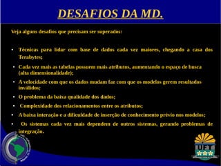 DESAFIOS DA MD. 
Veja alguns desafios que precisam ser superados: 
● Técnicas para lidar com base de dados cada vez maiores, chegando a casa dos 
Terabytes; 
● Cada vez mais as tabelas possuem mais atributos, aumentando o espaço de busca 
(alta dimensionalidade); 
● A velocidade com que os dados mudam faz com que os modelos gerem resultados 
inválidos; 
● O problema da baixa qualidade dos dados; 
● Complexidade dos relacionamentos entre os atributos; 
● A baixa interação e a dificuldade de inserção de conhecimento prévio nos modelos; 
● Os sistemas cada vez mais dependem de outros sistemas, gerando problemas de 
integração. 
 