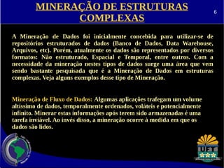 MINERAÇÃO DE ESTRUTURAS 
COMPLEXAS 
A Mineração de Dados foi inicialmente concebida para utilizar-se de 
repositórios estruturados de dados (Banco de Dados, Data Warehouse, 
Arquivos, etc). Porém, atualmente os dados são representados por diversos 
formatos: Não estruturado, Espacial e Temporal, entre outros. Com a 
necessidade da mineração nestes tipos de dados surge uma área que vem 
sendo bastante pesquisada que é a Mineração de Dados em estruturas 
complexas. Veja alguns exemplos desse tipo de Mineração. 
Mineração de Fluxo de Dados: Algumas aplicações trafegam um volume 
altíssimo de dados, temporalmente ordenados, voláteis e potencialmente 
infinito. Minerar estas informações após terem sido armazenadas é uma 
tarefa inviável. Ao invés disso, a mineração ocorre à medida em que os 
dados são lidos. 
6 
 