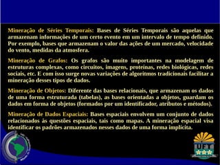 Mineração de Séries Temporais: Bases de Séries Temporais são aquelas que 
armazenam informações de um certo evento em um intervalo de tempo definido. 
Por exemplo, bases que armazenam o valor das ações de um mercado, velocidade 
do vento, medidas da atmosfera. 
Mineração de Grafos: Os grafos são muito importantes na modelagem de 
estruturas complexas, como circuitos, imagens, proteínas, redes biológicas, redes 
sociais, etc. E com isso surge novas variações de algoritmos tradicionais facilitar a 
mineração desses tipos de dados. 
Mineração de Objetos: Diferente das bases relacionais, que armazenam os dados 
de uma forma estruturada (tabelas), as bases orientadas a objetos, guardam os 
dados em forma de objetos (formados por um identificador, atributos e métodos). 
Mineração de Dados Espaciais: Bases espaciais envolvem um conjunto de dados 
relacionados às questões espaciais, tais como mapas. A mineração espacial visa 
identificar os padrões armazenados nesses dados de uma forma implícita. 
 