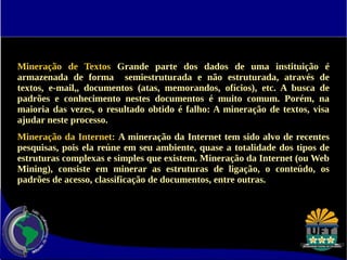 Mineração de Textos Grande parte dos dados de uma instituição é 
armazenada de forma semiestruturada e não estruturada, através de 
textos, e-mail,, documentos (atas, memorandos, ofícios), etc. A busca de 
padrões e conhecimento nestes documentos é muito comum. Porém, na 
maioria das vezes, o resultado obtido é falho: A mineração de textos, visa 
ajudar neste processo. 
Mineração da Internet: A mineração da Internet tem sido alvo de recentes 
pesquisas, pois ela reúne em seu ambiente, quase a totalidade dos tipos de 
estruturas complexas e simples que existem. Mineração da Internet (ou Web 
Mining), consiste em minerar as estruturas de ligação, o conteúdo, os 
padrões de acesso, classificação de documentos, entre outras. 
 