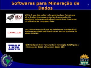 Softwares para Mineração de 
Dados 
WEKA É uma das melhores ferramentas livre. Possui uma 
série de algoritmos para as tarefas de mineração. Os 
algoritmos podem ser aplicados diretamente da ferramenta, 
ou utilizados por programas Java. 
SAS Enterprise Miner Suite é uma ferramenta para a mineração de 
Dados desenvolvida pela Oracle para o uso em seu banco de 
dados ORACLE. 
IBM Intelligent Miner Ferramenta de mineração da IBM para a 
mineração de dados no banco de dados DB2 
7 
 