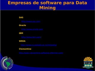 Empresas de software para Data 
Mining 
SAS 
http://www.sas.com 
Oracle 
http://www.oracle.com 
IBM 
http://www.ibm.com/ 
WEKA 
http://www.cs.waikato.ac.nz/ml/weka/ 
Clementine 
http://spss-clementine.software.informer.com/ 
 