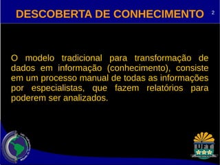DESCOBERTA DE CONHECIMENTO 
O modelo tradicional para transformação de 
dados em informação (conhecimento), consiste 
em um processo manual de todas as informações 
por especialistas, que fazem relatórios para 
poderem ser analizados. 
2 
 