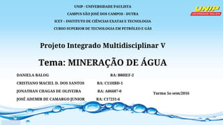 UNIP - UNIVERSIDADE PAULISTA
CAMPUS SÃO JOSÉ DOS CAMPOS - DUTRA
ICET – INSTITUTO DE CIÊNCIAS EXATAS E TECNOLOGIA
CURSO SUPERIOR DE TECNOLOGIA EM PETRÓLEO E GÁS
Projeto Integrado Multidisciplinar V
Tema: MINERAÇÃO DE ÁGUA
DANIELA BALOG RA: B80IEF-2
CRISTIANO MACIEL D. DOS SANTOS RA: C11HBD-1
JONATHAN CHAGAS DE OLIVEIRA RA: A06687-0
JOSÉ ADEMIR DE CAMARGO JUNIOR RA: C17231-6
Turma 5o sem/2016
 