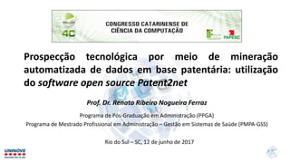 Prospecção tecnológica por meio de mineração
automatizada de dados em base patentária: utilização
do software open source Patent2net
Prof. Dr. Renato Ribeiro Nogueira Ferraz
Programa de Pós-Graduação em Administração (PPGA)
Programa de Mestrado Profissional em Administração – Gestão em Sistemas de Saúde (PMPA-GSS)
Rio do Sul – SC, 12 de junho de 2017
 