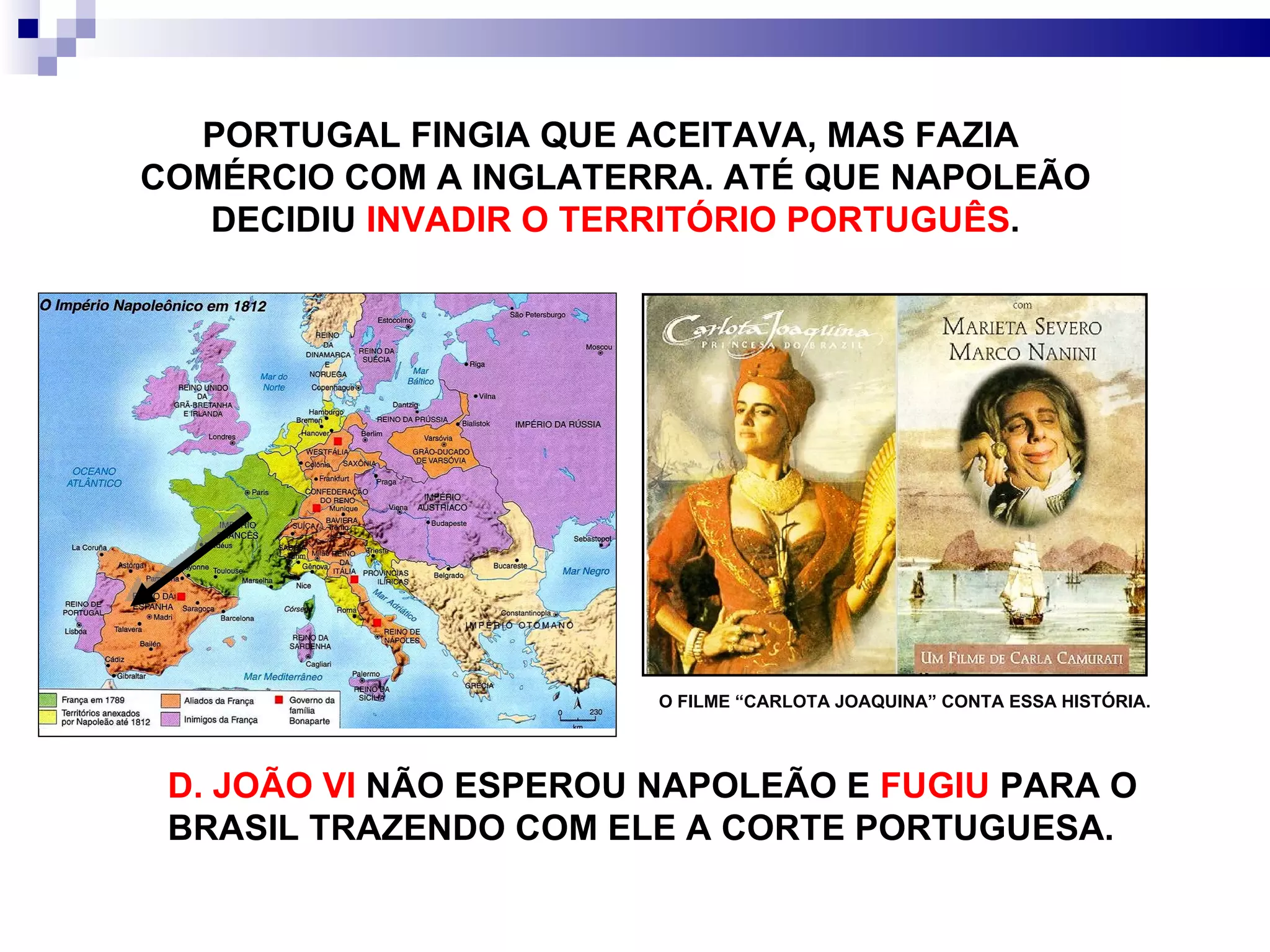 PORTUGAL FINGIA QUE ACEITAVA, MAS FAZIA  COMÉRCIO COM A INGLATERRA. ATÉ QUE NAPOLEÃO DECIDIU  INVADIR O TERRITÓRIO PORTUGUÊS . D. JOÃO VI  NÃO ESPEROU NAPOLEÃO E  FUGIU  PARA O BRASIL TRAZENDO COM ELE A CORTE PORTUGUESA. O FILME “CARLOTA JOAQUINA” CONTA ESSA HISTÓRIA. 