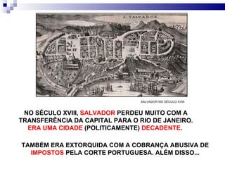 NO SÉCULO XVIII,  SALVADOR  PERDEU MUITO COM A TRANSFERÊNCIA DA CAPITAL PARA O RIO DE JANEIRO.  ERA UMA CIDADE  (POLITICAMENTE)  DECADENTE .  SALVADOR NO SÉCULO XVIII TAMBÉM ERA EXTORQUIDA COM A COBRANÇA ABUSIVA DE  IMPOSTOS  PELA CORTE PORTUGUESA. ALÉM DISSO... 