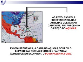 AS REVOLTAS PELA INDEPENDÊNCIA NAS ANTILHAS QUEIMARAM CANAVIAIS, ENCARECENDO O PREÇO DO  AÇÚCAR . EM CONSEQUÊNCIA, A CANA-DE-AÇÚCAR OCUPOU O ESPAÇO DAS TERRAS FÉRTEIS E FALTARAM ALIMENTOS EM SALVADOR. O  POVO PASSAVA FOME . 