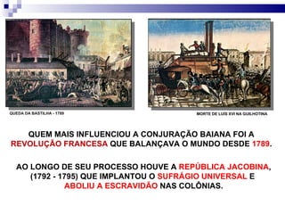 QUEM MAIS INFLUENCIOU A CONJURAÇÃO BAIANA FOI A  REVOLUÇÃO FRANCESA  QUE BALANÇAVA O MUNDO DESDE  1789 . QUEDA DA BASTILHA - 1789 MORTE DE LUÍS XVI NA GUILHOTINA AO LONGO DE SEU PROCESSO HOUVE A  REPÚBLICA JACOBINA , (1792 - 1795) QUE IMPLANTOU O  SUFRÁGIO UNIVERSAL  E  ABOLIU A ESCRAVIDÃO  NAS COLÔNIAS. 