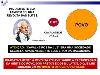 CIPRIANO BARATA INICIALMENTE ELA  TAMBÉM FOI UMA  REVOLTA DAS ELITES. ELITE POVO CAVALHEIROS DA LUZ ATENÇÃO:   “CAVALHEIROS DA LUZ” ERA UMA SOCIEDADE SECRETA. APARENTEMENTE ELES ERAM DA MAÇONARIA. GRADATIVAMENTE A REVOLTA FOI AMPLIANDO A PARTICIPAÇÃO DA GENTE DO POVO, DOS PRETOS E DOS MULATOS, O QUE LHE TORNARIA UM  MOVIMENTO DE CUNHO POPULAR . 