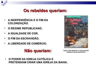 ESSE LIVRO MOSTRA A CONJURAÇÃO BAIANA E SEUS OBJETIVOS. A INDEPENDÊNCIA E O FIM DA COLONIZAÇÃO. O REGIME REPUBLICANO. Os rebeldes queriam: O FIM DA ESCRAVIDÃO. A LIBERDADE DE COMÉRCIO. Não queriam: O PODER DA IGREJA CATÓLICA E PRETENDIAM CRIAR UMA IGREJA DA BAHIA. A IGUALDADE DE COR. 