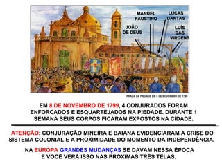 JOÃO  DE DEUS MANUEL FAUSTINO LUCAS DANTAS LUÍS DAS VIRGENS EM  8 DE NOVEMBRO DE 1799 , 4 CONJURADOS FORAM ENFORCADOS E ESQUARTEJADOS NA PIEDADE. DURANTE 1 SEMANA SEUS CORPOS FICARAM EXPOSTOS NA CIDADE. ATENÇÃO : CONJURAÇÃO MINEIRA E BAIANA EVIDENCIARAM A CRISE DO SISTEMA COLONIAL E A PROXIMIDADE DO MOMENTO DA INDEPENDÊNCIA.  PRAÇA DA PIEDADE EM 8 DE NOVEMBRO DE 1799 NA  EUROPA   GRANDES MUDANÇAS  SE DAVAM NESSA ÉPOCA E VOCÊ VERÁ ISSO NAS PRÓXIMAS TRÊS TELAS.  