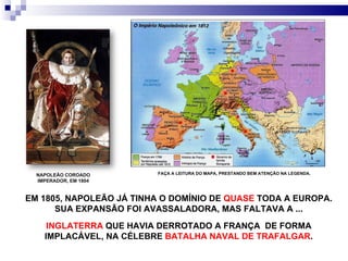 EM 1805, NAPOLEÃO JÁ TINHA O DOMÍNIO DE  QUASE  TODA A EUROPA. SUA EXPANSÃO FOI AVASSALADORA, MAS FALTAVA A ... NAPOLEÃO COROADO IMPERADOR, EM 1804 INGLATERRA  QUE HAVIA DERROTADO A FRANÇA  DE FORMA IMPLACÁVEL, NA CÉLEBRE  BATALHA NAVAL DE TRAFALGAR . FAÇA A LEITURA DO MAPA, PRESTANDO BEM ATENÇÃO NA LEGENDA. 
