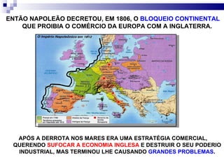 APÓS A DERROTA NOS MARES ERA UMA ESTRATÉGIA COMERCIAL, QUERENDO  SUFOCAR A ECONOMIA INGLESA  E DESTRUIR O SEU PODERIO INDUSTRIAL, MAS TERMINOU LHE CAUSANDO  GRANDES PROBLEMAS . ENTÃO NAPOLEÃO DECRETOU, EM 1806, O  BLOQUEIO CONTINENTAL  QUE PROIBIA O COMÉRCIO DA EUROPA COM A INGLATERRA. 
