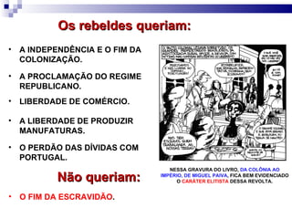 A INDEPENDÊNCIA E O FIM DA COLONIZAÇÃO. A PROCLAMAÇÃO DO REGIME REPUBLICANO. Os rebeldes queriam: LIBERDADE DE COMÉRCIO. A LIBERDADE DE PRODUZIR MANUFATURAS. O PERDÃO DAS DÍVIDAS COM PORTUGAL. O   FIM DA ESCRAVIDÃO . Não queriam: NESSA GRAVURA DO LIVRO,  DA COLÔNIA AO IMPÉRIO, DE MIGUEL PAIVA , FICA BEM EVIDENCIADO O  CARÁTER ELITISTA  DESSA REVOLTA. 