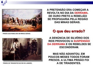 PRISÃO DOS REBELDES EM MINAS GERAIS. A PRETENSÃO ERA COMEÇAR A REVOLTA NO DIA DA  DERRAMA . DE OURO PRETO A REBELIÃO SE PROPAGARIA PELA REGIÃO DAS MINAS GERAIS.  O que deu errado? A DENÚNCIA DE SILVÉRIO DOS REIS PROVOCOU A  SUSPENSÃO DA DERRAMA  E OS REBELDES SE ESCONDERAM. MAS NÃO ADIANTOU, EM POUCOS MESES TODOS FORAM PRESOS. A ULTIMA PRISÃO FOI A DE TIRADENTES. PRISÃO DE TIRADENTES NO RIO DE JANEIRO. 