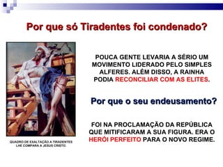 QUADRO DE EXALTAÇÃO A TIRADENTES LHE COMPARA A JESUS CRISTO. Por que só Tiradentes foi condenado?  POUCA GENTE LEVARIA A SÉRIO UM MOVIMENTO LIDERADO PELO SIMPLES ALFERES. ALÉM DISSO, A RAINHA PODIA  RECONCILIAR COM AS ELITES . Por que o seu endeusamento?  FOI NA PROCLAMAÇÃO DA REPÚBLICA QUE MITIFICARAM A SUA FIGURA. ERA O  HERÓI PERFEITO  PARA O NOVO REGIME. 