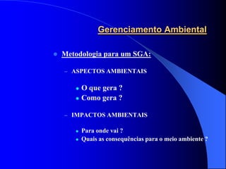 Gerenciamento Ambiental

   Metodologia para um SGA:

    – ASPECTOS AMBIENTAIS


          O que gera ?
          Como gera ?

    – IMPACTOS AMBIENTAIS

          Para onde vai ?
          Quais as consequências para o meio ambiente ?
 