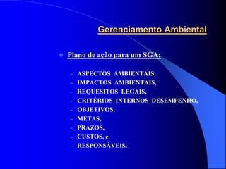 Gerenciamento Ambiental

   Plano de ação para um SGA:

    – ASPECTOS AMBIENTAIS,
    – IMPACTOS AMBIENTAIS,
    – REQUESITOS LEGAIS,
    – CRITÉRIOS INTERNOS DESEMPENHO,
    – OBJETIVOS,
    – METAS,
    – PRAZOS,
    – CUSTOS, e
    – RESPONSÁVEIS.
 
