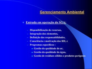 Gerenciamento Ambiental

   Entrada em operação do SGA:

    – Disponibilização de recursos,
    – Integração dos elementos,
    – Definição das responsabilidades,
    – Consciência e motivação dos RH, e
    – Programas específicos :
           Gestão da qualidade do ar,
           Gestão da qualidade da água,
           Gestão de resíduos sólidos e produtos perigosos
 