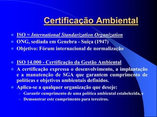 Certificação Ambiental
 ISO = International Standarization Organization
 ONG, sediada em Genebra - Suiça (1947)
 Objetivo: Fórum internacional de normalização


 ISO 14.000 - Certificação da Gestão Ambiental
 A certificação expressa o desenvolvimento, a implantação
  e a manutenção de SGA que garantem cumprimento de
  políticas e objetivos ambientais definidos.
 Aplica-se a qualquer organização que deseje:
    – Garantir cumprimento de uma política ambiental estabelecida, e
    – Demonstrar este cumprimento para terceiros.
 