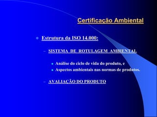 Certificação Ambiental

   Estrutura da ISO 14.000:

    – SISTEMA DE ROTULAGEM AMBIENTAL


           Análise do ciclo de vida do produto, e
           Aspectos ambientais nas normas de produtos.

    – AVALIAÇÃO DO PRODUTO
 