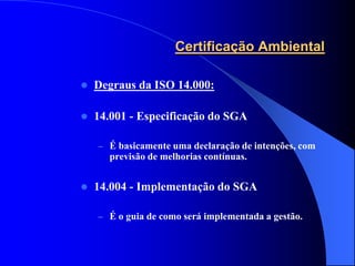 Certificação Ambiental

   Degraus da ISO 14.000:

   14.001 - Especificação do SGA

    – É basicamente uma declaração de intenções, com
      previsão de melhorias contínuas.


   14.004 - Implementação do SGA

    – É o guia de como será implementada a gestão.
 