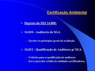 Certificação Ambiental

   Degraus da ISO 14.000:

   14.010 - Auditoria do SGA

    – Envolve os princípios gerais de avaliação.


   14.012 - Qualificação de Auditores p/ SGA

    – Critérios para a qualificação de auditores.
    – Serve para dar crédito às entidades certificadoras.
 