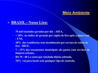 Meio Ambiente

   BRASIL - Nosso Lixo:

    – 70 mil toneladas geradas por dia - AIEA,
    – + 30% no índice de geração per capita de lixo após o plano real
        - CNI,
    –   28% das residências sem atendimento por serviço de coleta de
        lixo - IBGE,
    –   7 - 15% dos orçamentos municipais são gastos com serviços de
        limpeza urbana,
    –   R$ 19 - 48 é o custo por tonelada diária coletada,
    –   76% vai para locais sem qualquer tipo de controle,
 