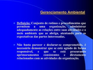 Gerenciamento Ambiental

   Definição: Conjunto de rotinas e procedimentos que
    permitem a uma organização, administrar
    adequadamente as relações entre suas atividades e o
    meio ambiente que as abriga, atentando para as
    expectativas das partes interessadas.

   Não basta parecer e declarar-se comprometido, é
    necessário demonstrar que se está agindo de forma
    responsável, e que se está procurando
    aprimoramentos     consistentes    e   diretamente
    relacionados com as atividades da organização.
 