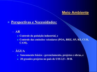 Meio Ambiente

   Perspectivas e Necessidades:

    – AR
          Controle da poluição industrial, e
          Controle das emissões veiculares (POA, BHZ, SP, RJ, CUR,
           CAM).


    – ÁGUA
          Saneamento básico - gerenciamento, projetos e obras, e
          20 grandes projetos no país de US$ 2,5 - 30 B.
 