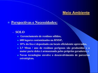 Meio Ambiente

   Perspectivas e Necessidades:

    – SOLO
           Gerenciamento de resíduos sólidos,
          600 lugares contaminados na RMSP,
          10% do lixo é depositado em locais oficialemte aprovados,
          2,7 Mton / ano de resíduos perigosos são produzidos e a
           maior parte deles é armazenada pelos próprios geradores, e
          Novas tecnologias envolve o desenvolvimento de parcerias
           estratégicas.
 
