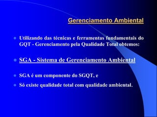 Gerenciamento Ambiental

   Utilizando das técnicas e ferramentas fundamentais do
    GQT - Gerenciamento pela Qualidade Total obtemos:


   SGA - Sistema de Gerenciamento Ambiental

   SGA é um componente do SGQT, e
   Só existe qualidade total com qualidade ambiental.
 