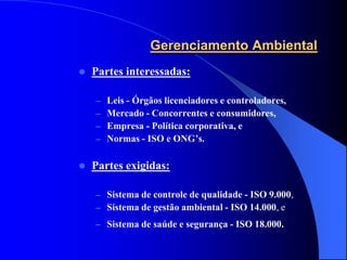 Gerenciamento Ambiental
   Partes interessadas:

    –   Leis - Órgãos licenciadores e controladores,
    –   Mercado - Concorrentes e consumidores,
    –   Empresa - Política corporativa, e
    –   Normas - ISO e ONG’s.

   Partes exigidas:

    – Sistema de controle de qualidade - ISO 9.000,
    – Sistema de gestão ambiental - ISO 14.000, e
    – Sistema de saúde e segurança - ISO 18.000.
 