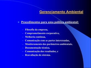 Gerenciamento Ambiental

   Procedimentos para uma política ambiental:

    – Filosofia da empresa,
    – Comprometimento corporativo,
    – Melhoria contínua,
    – Comunicação com as partes interessadas,
    – Monitoramento dos parâmetros ambientais,
    – Documentação técnica,
    – Comunicação dos resultados, e
    – Reavaliação do sistema.
 