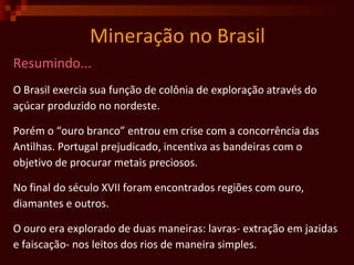 Mineração no Brasil Resumindo... O Brasil exercia sua função de colônia de exploração através do  açúcar produzido no nordeste.  Porém o “ouro branco” entrou em crise com a concorrência das  Antilhas. Portugal prejudicado, incentiva as bandeiras com o  objetivo de procurar metais preciosos.  No final do século XVII foram encontrados regiões com ouro,  diamantes e outros.  O ouro era explorado de duas maneiras: lavras- extração em jazidas e faiscação- nos leitos dos rios de maneira simples.  