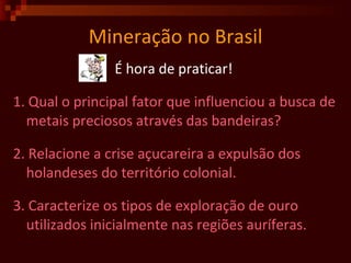 Mineração no Brasil É hora de praticar!  1. Qual o principal fator que influenciou a busca de metais preciosos através das bandeiras?  2. Relacione a crise açucareira a expulsão dos holandeses do território colonial.  3. Caracterize os tipos de exploração de ouro utilizados inicialmente nas regiões auríferas.  