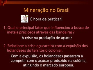 Mineração no Brasil É hora de praticar!  1. Qual o principal fator que influenciou a busca de metais preciosos através das bandeiras?  A crise na produção de açúcar 2. Relacione a crise açucareira com a expulsão dos holandeses do território colonial.  Com a expulsão, os holandeses passaram a competir com o açúcar produzido na colônia, atingindo o marcado europeu. 