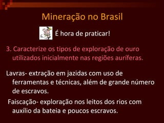Mineração no Brasil É hora de praticar! 3. Caracterize os tipos de exploração de ouro utilizados inicialmente nas regiões auríferas.  Lavras- extração em jazidas com uso de ferramentas e técnicas, além de grande número de escravos.  Faiscação- exploração nos leitos dos rios com auxílio da bateia e poucos escravos.  