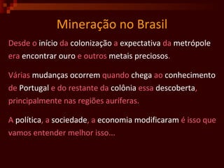 Mineração no Brasil Desde o  início  da  colonização  a  expectativa  da  metrópole era  encontrar   ouro  e outros  metais   preciosos .  Várias  mudanças   ocorrem  quando  chega  ao  conhecimento de  Portugal  e do restante da  colônia  essa  descoberta ,  principalmente nas regiões auríferas. A  política , a  sociedade , a  economia modificaram  é isso que vamos entender melhor isso...   