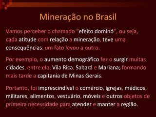 Mineração no Brasil Vamos perceber o chamado “ efeito   dominó ”, ou seja,  cada  atitude  com  relação  a  mineração ,  teve  uma  consequências , um fato levou a outro. Por exemplo, o  aumento   demográfico  fez o  surgir  muitas cidades , entre ela,  Vila Rica ,  Sabará  e  Mariana;  formando   mais tarde a  capitania de Minas Gerais . Portanto, foi  imprescindível  o  comércio ,  igrejas ,  médicos ,  militares ,  alimentos ,  vestuário ,  móveis  e  outros  objetos de primeira necessidade para  atender  e  manter  a  região .  
