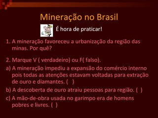 Mineração no Brasil É hora de praticar! 1. A mineração favoreceu a urbanização da região das minas. Por quê? 2. Marque V ( verdadeiro) ou F( falso). a)  A mineração impediu a expansão do comércio interno pois todas as atenções estavam voltadas para extração de ouro e diamantes.  (  )  b) A descoberta de ouro atraiu pessoas para região. (  ) c) A mão-de-obra usada no garimpo era de homens pobres e livres. (  )  