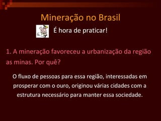 Mineração no Brasil É hora de praticar! 1. A mineração favoreceu a urbanização da região  as minas. Por quê? O fluxo de pessoas para essa região, interessadas em  prosperar com o ouro, originou várias cidades com a  estrutura necessário para manter essa sociedade.   