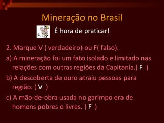 Mineração no Brasil É hora de praticar! 2. Marque V ( verdadeiro) ou F( falso). a) A mineração foi um fato isolado e limitado nas relações com outras regiões da Capitania.(  F   )  b) A descoberta de ouro atraiu pessoas para região. (  V   )  c) A mão-de-obra usada no garimpo era de homens pobres e livres. (  F   )  