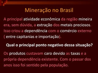 Mineração no Brasil A principal  atividade   econômica  da região  mineira era, sem dúvida, a  extração  dos  metais   preciosos . Isso criou a  dependência  com o  comércio  externo (  entre capitanias e importação ).  Qual o principal ponto negativo dessa situação? Os  produtos  custavam  caro   devido  as  taxas  e a  própria dependência existente. Com o passar dos anos isso foi sentido pela população.  