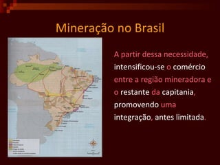 Mineração no Brasil A partir dessa necessidade,  intensificou-se  o  comércio entre a região mineradora e o  restante  da  capitania ,  promovendo  uma  integração ,  antes   limitada . 