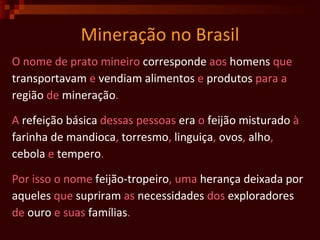 Mineração no Brasil O nome de prato mineiro  corresponde  aos  homens  que transportavam  e  vendiam   alimentos  e  produtos  para a região  de  mineração . A  refeição   básica  dessas pessoas  era  o  feijão   misturado  à farinha de mandioca ,  torresmo ,  linguiça ,  ovos ,  alho ,  cebola  e  tempero . Por isso o nome  feijão-tropeiro , uma  herança   deixada   por   aqueles  que  supriram  as  necessidades  dos  exploradores de  ouro  e suas  famílias . 