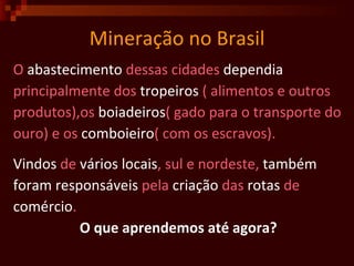 Mineração no Brasil O  abastecimento  dessas cidades  dependia   principalmente dos  tropeiros  ( alimentos e outros produtos),os  boiadeiros ( gado para o transporte do ouro) e os  comboieiro ( com os escravos).  Vindos  de  vários   locais , sul e nordeste,  também foram   responsáveis  pela  criação  das  rotas  de  comércio .  O que aprendemos até agora? 